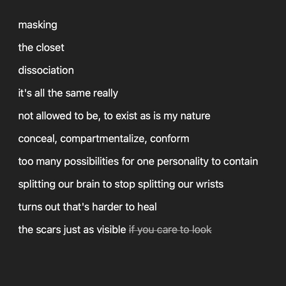 an image of a poem reading: masking the closet dissociation it's all the same really not allowed to be, to exist as is my nature conceal, compartmentalize, conform too many possibilities for one perso