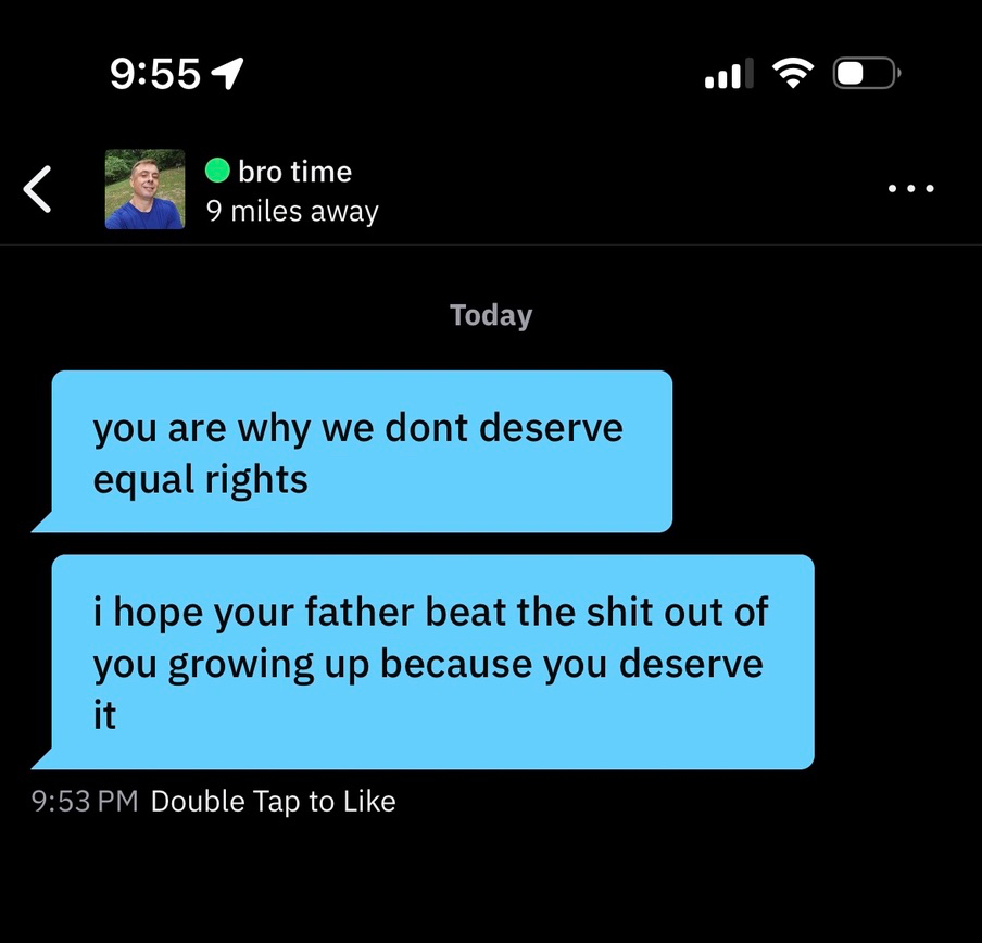 a screenshot of two grindr messages from a user named "bro time" located 9 miles away, reading: "you are why we don't deserve equal rights" and "i hope your father beat the shit out of you growing up 