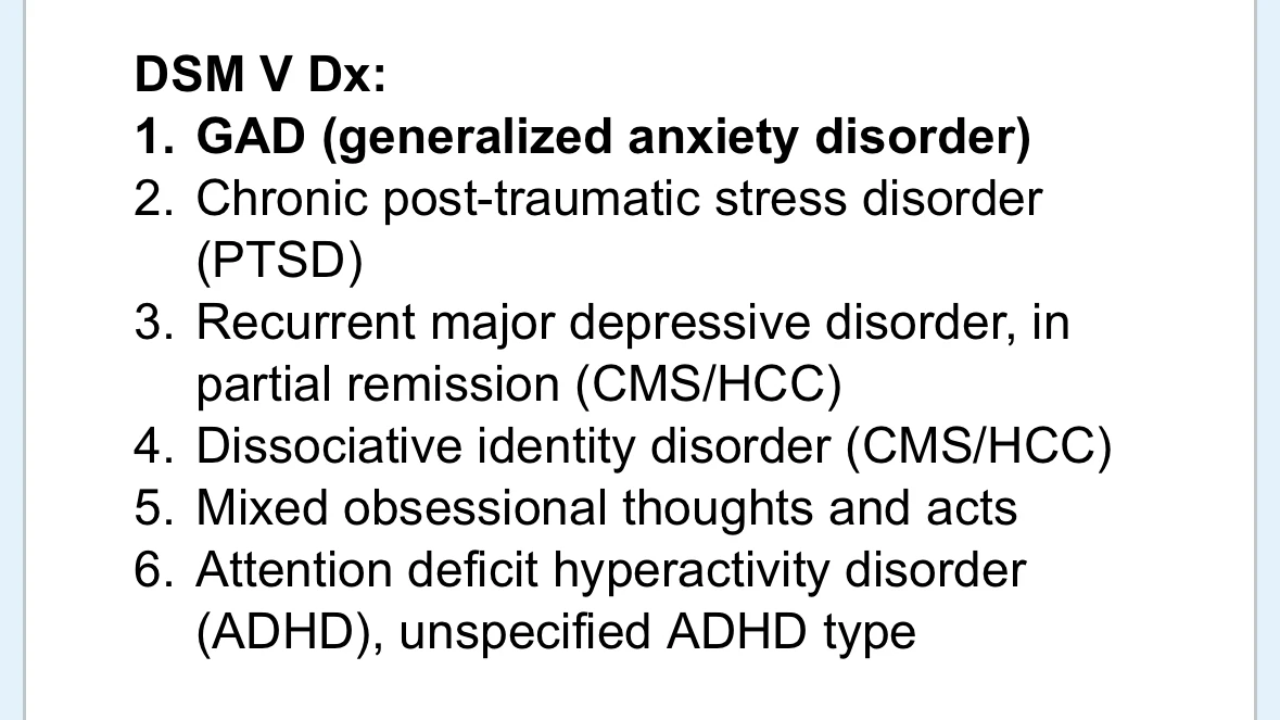screenshot of clinical notes reading:
DSM V Dx:
- GAD (generalized anxiety disorder)
- Chronic post-traumatic stress disorder (PTSD)
- Recurrent major depressive disorder, in partial remission (CMS/HCC)
- Dissociative identity disorder (CMS/HCC)
- Mixed obsessional thoughts and acts
- Attention deficit hyperactivity disorder (ADHD), unspecified ADHD type